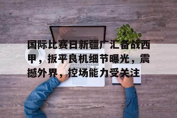 详细阅读:凯发体育入口 -关于国际比赛日新疆广汇备战西甲,扳平良机细节曝光,震撼外界,控场能力受关注的信息 凯发体育入口 -关于国际比赛日新疆广汇备战西甲,扳平良机细节曝光,震撼外界,控场能力受关注的信息